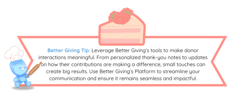 Better Giving Tip: Leverage Better Giving’s tools to make donor interactions meaningful. From personalized thank-you notes to updates on how their contributions are making a difference, small touches can create big results. Use Better Giving’s platform to streamline your communication and ensure it remains seamless and impactful.