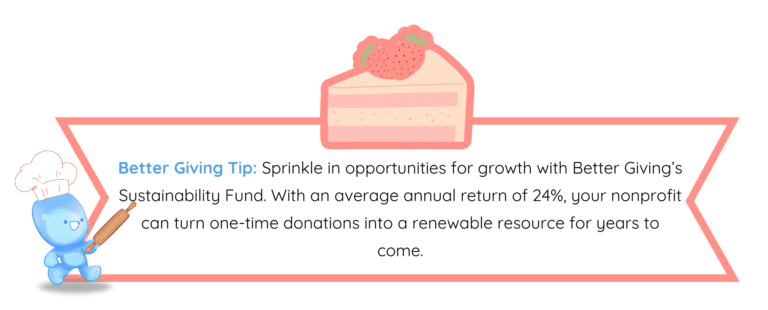 Better Giving Tip: Sprinkle in opportunities for growth with Better Giving’s Sustainability Fund. With an average annual return of 24%, your nonprofit can turn one-time donations into a renewable resource for years to come.